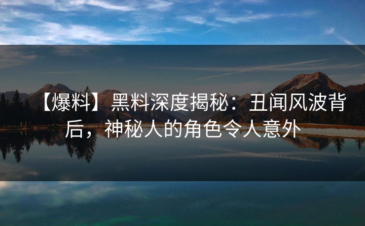 【爆料】黑料深度揭秘：丑闻风波背后，神秘人的角色令人意外