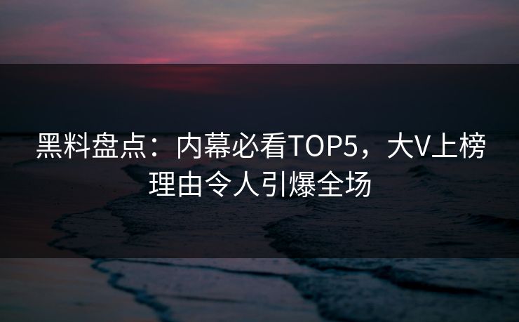 黑料盘点：内幕必看TOP5，大V上榜理由令人引爆全场