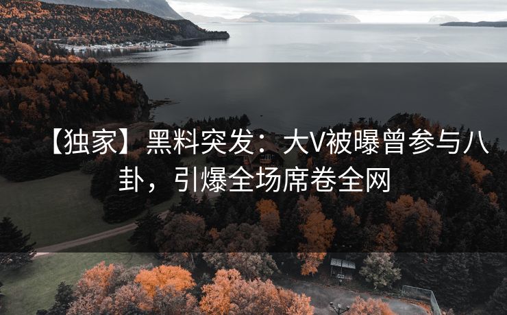【独家】黑料突发：大V被曝曾参与八卦，引爆全场席卷全网