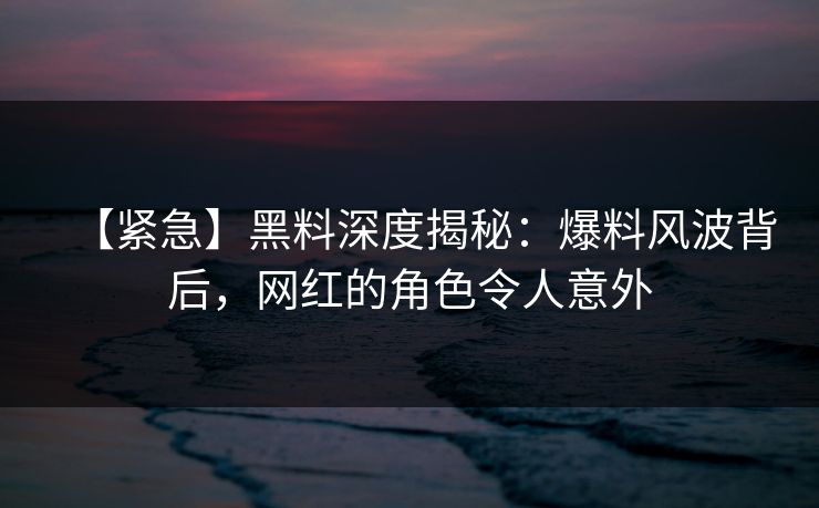 【紧急】黑料深度揭秘：爆料风波背后，网红的角色令人意外