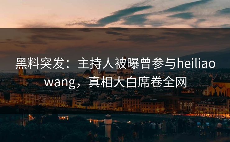 黑料突发：主持人被曝曾参与heiliaowang，真相大白席卷全网