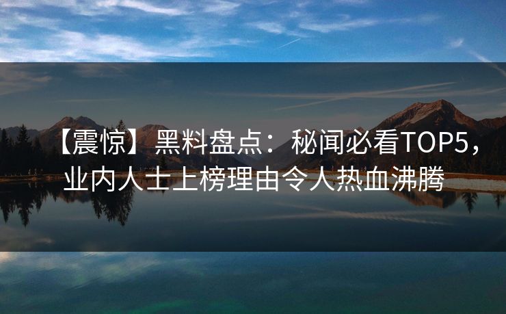 【震惊】黑料盘点：秘闻必看TOP5，业内人士上榜理由令人热血沸腾