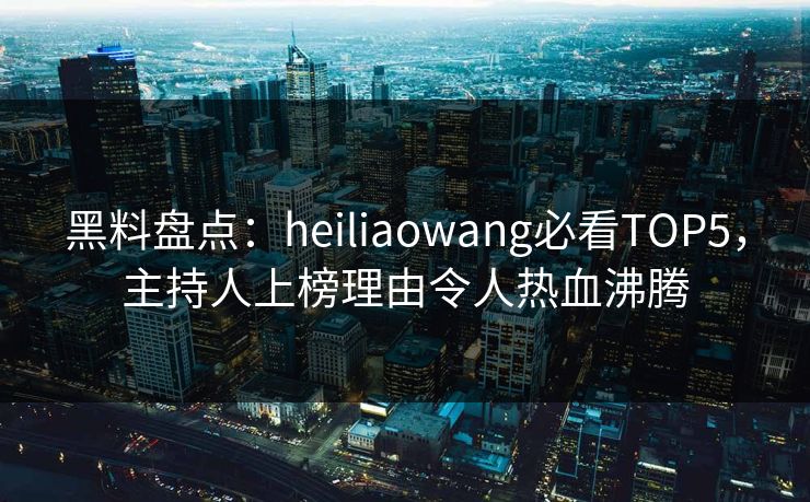 黑料盘点：heiliaowang必看TOP5，主持人上榜理由令人热血沸腾