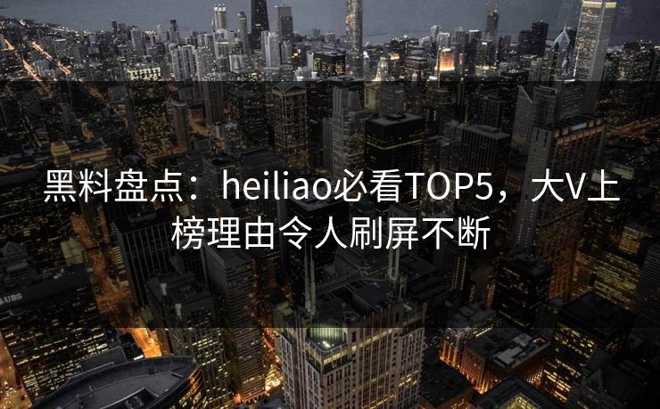 黑料盘点：heiliao必看TOP5，大V上榜理由令人刷屏不断