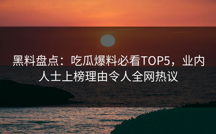 黑料盘点：吃瓜爆料必看TOP5，业内人士上榜理由令人全网热议