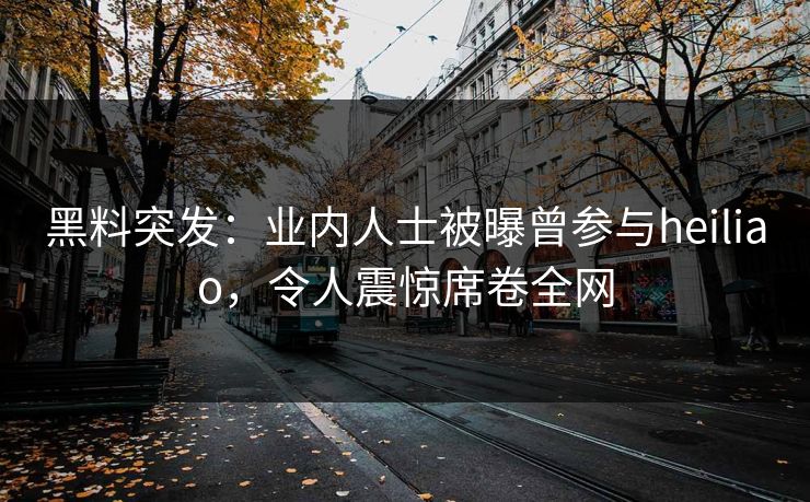黑料突发：业内人士被曝曾参与heiliao，令人震惊席卷全网