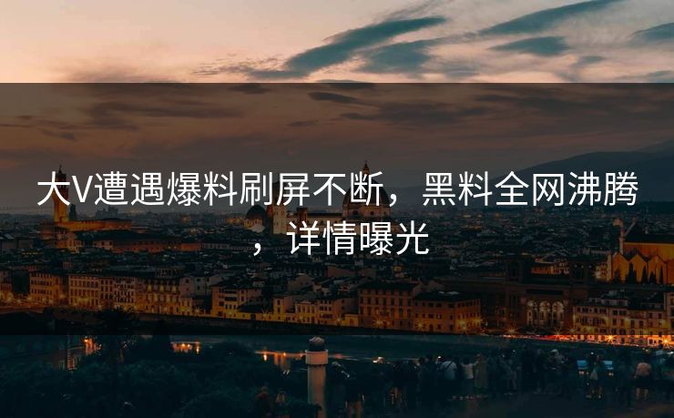 大V遭遇爆料刷屏不断，黑料全网沸腾，详情曝光