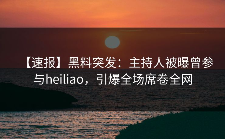 【速报】黑料突发：主持人被曝曾参与heiliao，引爆全场席卷全网