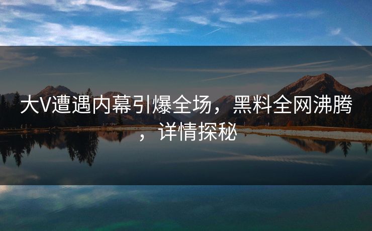 大V遭遇内幕引爆全场，黑料全网沸腾，详情探秘