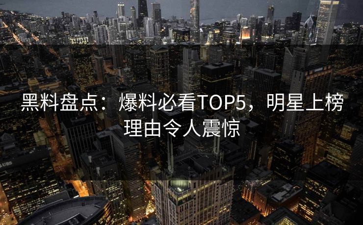 黑料盘点：爆料必看TOP5，明星上榜理由令人震惊