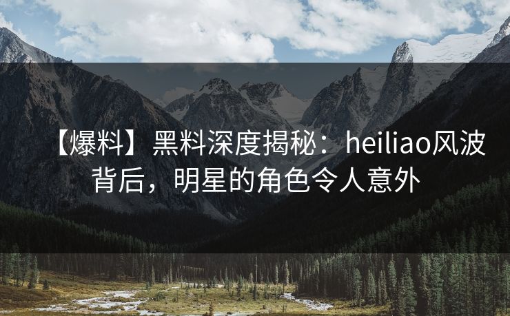 【爆料】黑料深度揭秘：heiliao风波背后，明星的角色令人意外