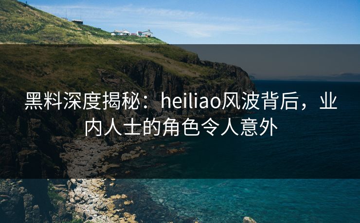 黑料深度揭秘：heiliao风波背后，业内人士的角色令人意外