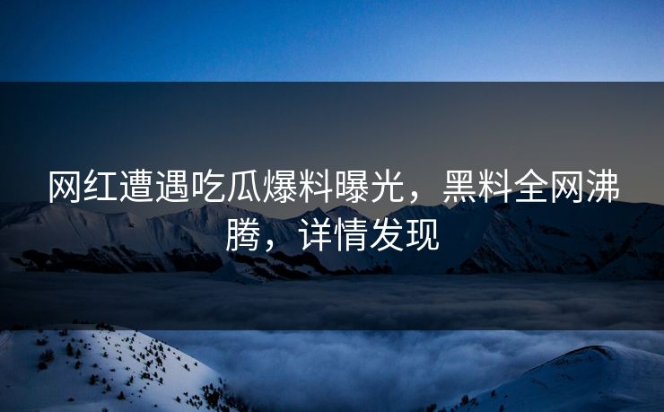 网红遭遇吃瓜爆料曝光，黑料全网沸腾，详情发现