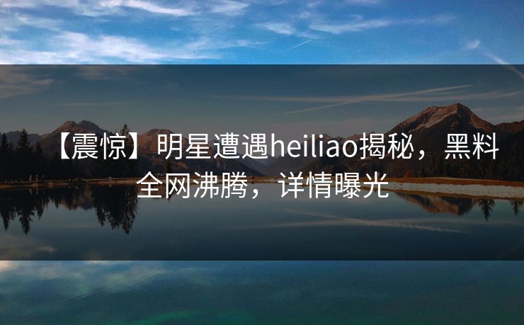 【震惊】明星遭遇heiliao揭秘，黑料全网沸腾，详情曝光