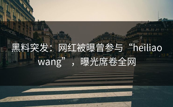 黑料突发：网红被曝曾参与“heiliaowang”，曝光席卷全网