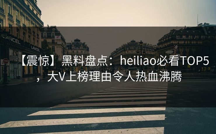 【震惊】黑料盘点：heiliao必看TOP5，大V上榜理由令人热血沸腾