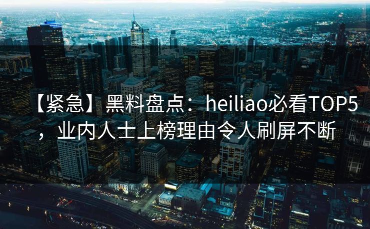 【紧急】黑料盘点：heiliao必看TOP5，业内人士上榜理由令人刷屏不断
