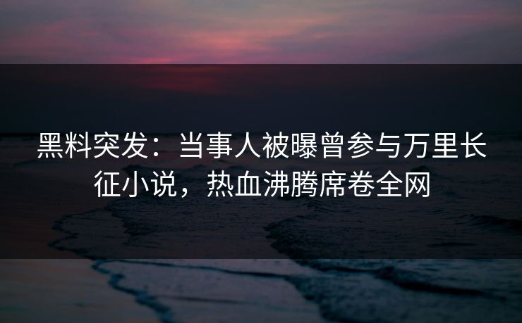 黑料突发：当事人被曝曾参与万里长征小说，热血沸腾席卷全网