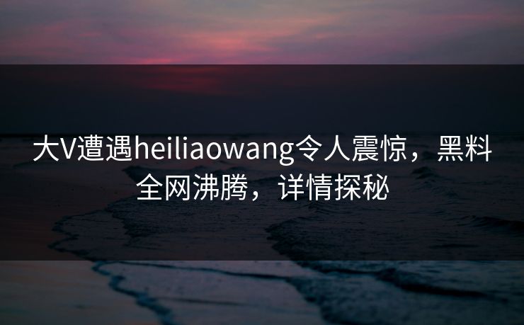 大V遭遇heiliaowang令人震惊，黑料全网沸腾，详情探秘