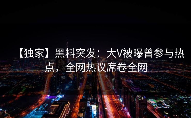 【独家】黑料突发：大V被曝曾参与热点，全网热议席卷全网