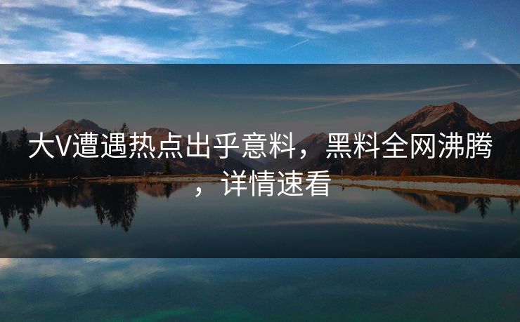 大V遭遇热点出乎意料，黑料全网沸腾，详情速看