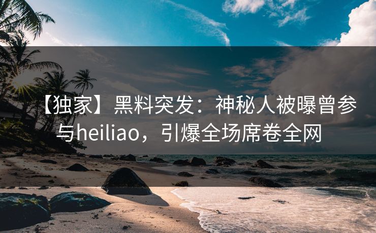 【独家】黑料突发：神秘人被曝曾参与heiliao，引爆全场席卷全网
