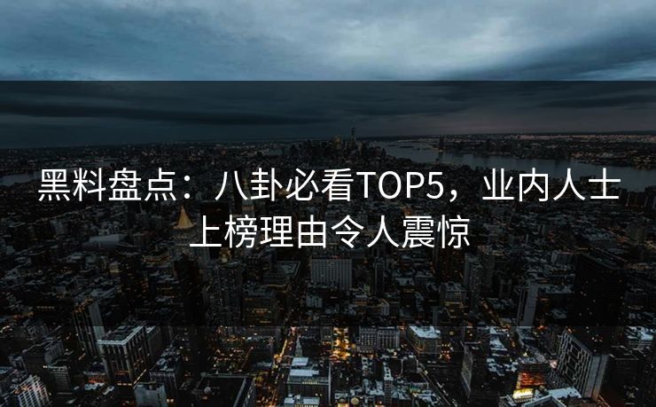 黑料盘点：八卦必看TOP5，业内人士上榜理由令人震惊