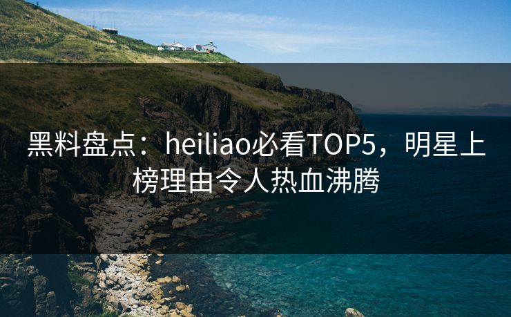 黑料盘点：heiliao必看TOP5，明星上榜理由令人热血沸腾