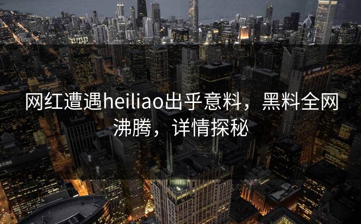 网红遭遇heiliao出乎意料，黑料全网沸腾，详情探秘