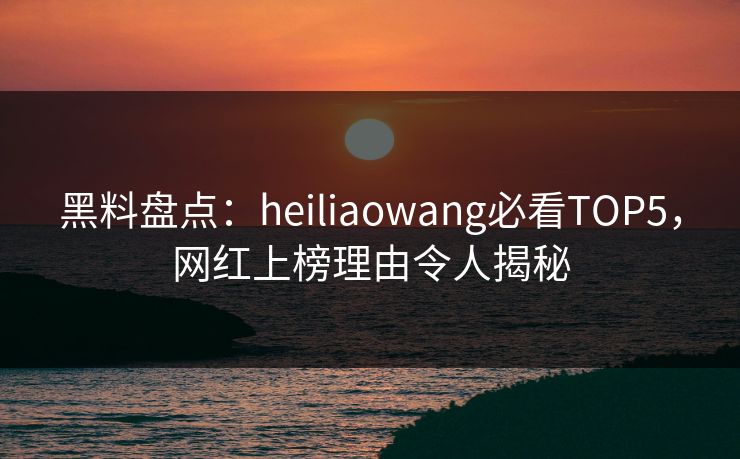 黑料盘点：heiliaowang必看TOP5，网红上榜理由令人揭秘