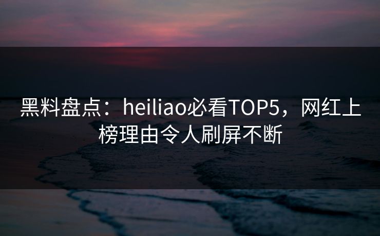 黑料盘点：heiliao必看TOP5，网红上榜理由令人刷屏不断