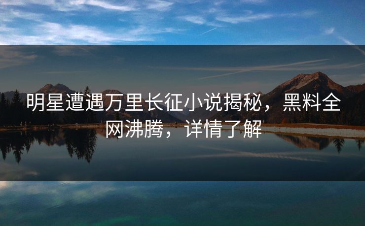 明星遭遇万里长征小说揭秘，黑料全网沸腾，详情了解