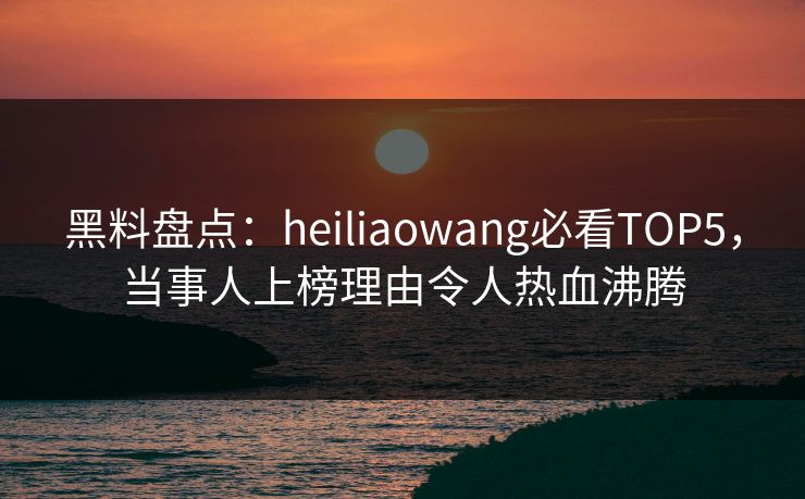 黑料盘点：heiliaowang必看TOP5，当事人上榜理由令人热血沸腾  第1张