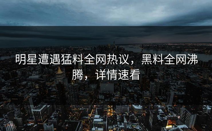 明星遭遇猛料全网热议，黑料全网沸腾，详情速看