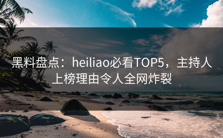黑料盘点：heiliao必看TOP5，主持人上榜理由令人全网炸裂  第1张