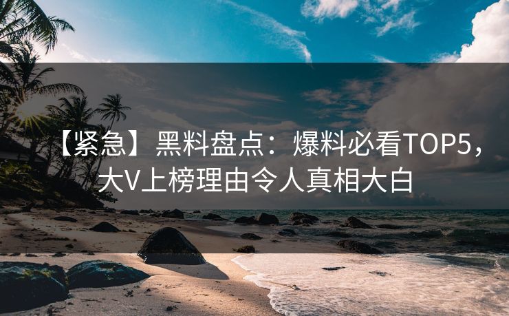 【紧急】黑料盘点：爆料必看TOP5，大V上榜理由令人真相大白