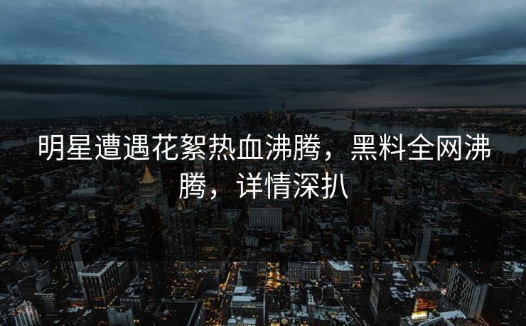 明星遭遇花絮热血沸腾，黑料全网沸腾，详情深扒