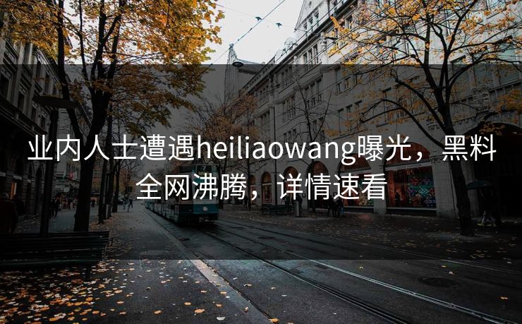 业内人士遭遇heiliaowang曝光，黑料全网沸腾，详情速看