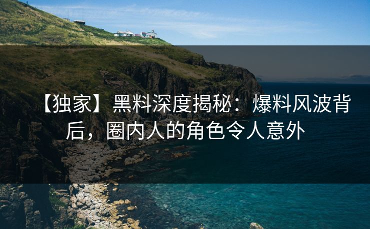 【独家】黑料深度揭秘：爆料风波背后，圈内人的角色令人意外