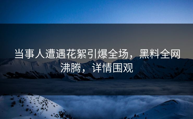 当事人遭遇花絮引爆全场，黑料全网沸腾，详情围观