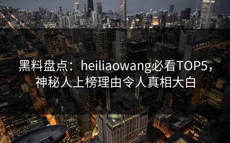 黑料盘点：heiliaowang必看TOP5，神秘人上榜理由令人真相大白