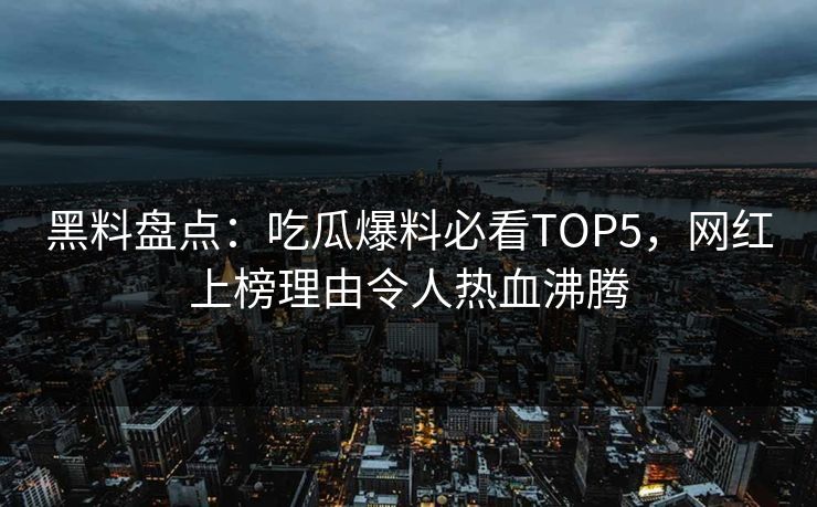 黑料盘点：吃瓜爆料必看TOP5，网红上榜理由令人热血沸腾