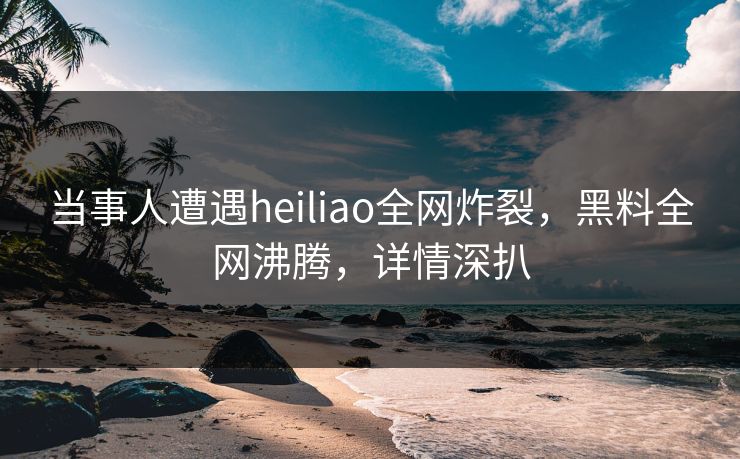 当事人遭遇heiliao全网炸裂，黑料全网沸腾，详情深扒