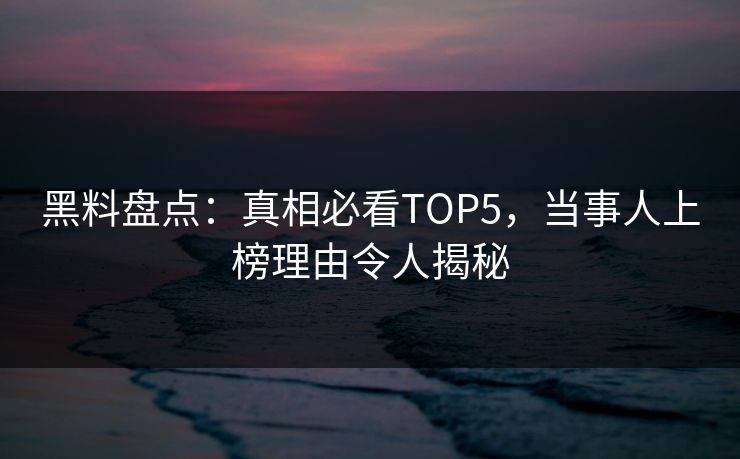 黑料盘点：真相必看TOP5，当事人上榜理由令人揭秘