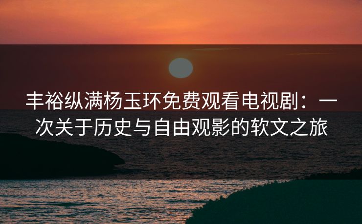 丰裕纵满杨玉环免费观看电视剧：一次关于历史与自由观影的软文之旅