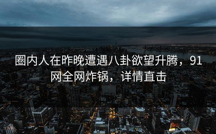 圈内人在昨晚遭遇八卦欲望升腾，91网全网炸锅，详情直击