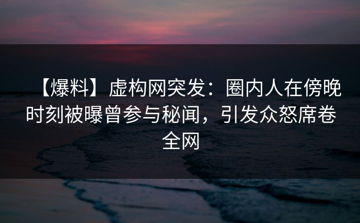 【爆料】虚构网突发：圈内人在傍晚时刻被曝曾参与秘闻，引发众怒席卷全网