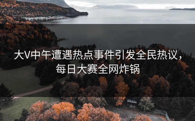 大V中午遭遇热点事件引发全民热议，每日大赛全网炸锅