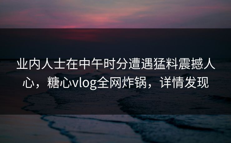 业内人士在中午时分遭遇猛料震撼人心，糖心vlog全网炸锅，详情发现
