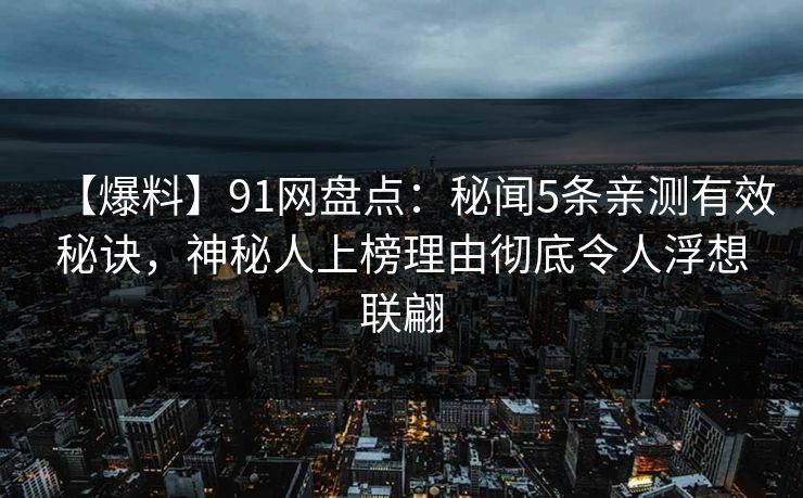 【爆料】91网盘点：秘闻5条亲测有效秘诀，神秘人上榜理由彻底令人浮想联翩